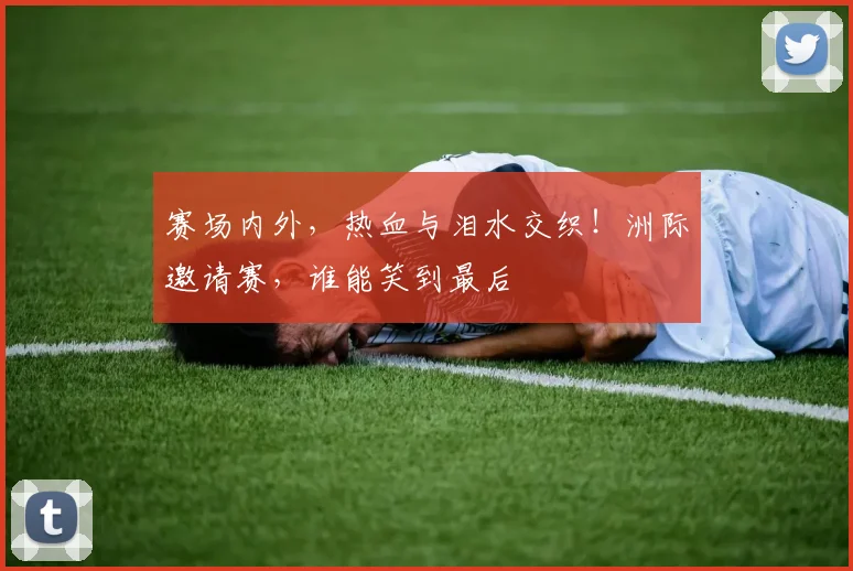 赛场内外，热血与泪水交织！洲际邀请赛，谁能笑到最后