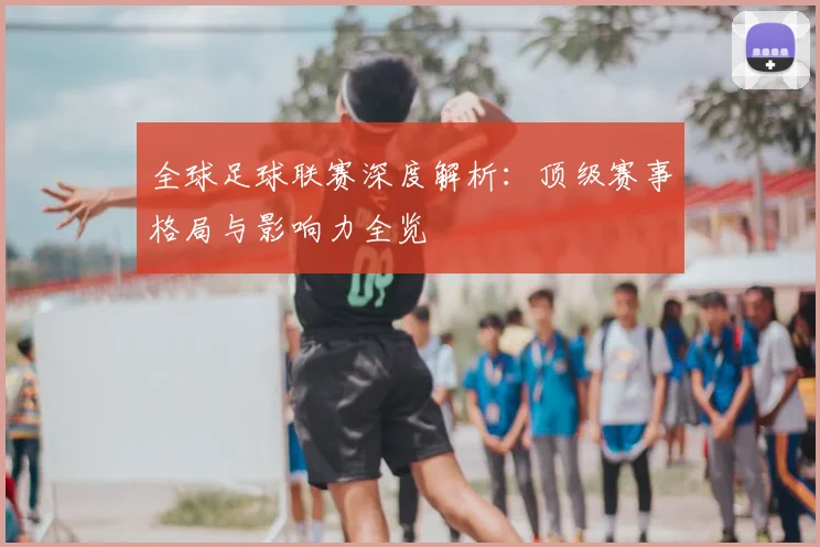 全球足球联赛深度解析：顶级赛事格局与影响力全览