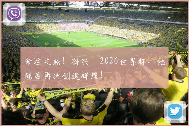 命运之轮！孙兴慜2026世界杯，他能否再次创造辉煌！