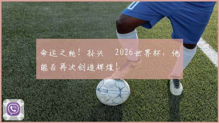 命运之轮！孙兴慜2026世界杯，他能否再次创造辉煌！