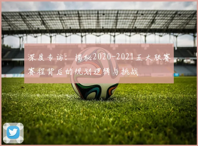 深度专访：揭秘2020-2021五大联赛赛程背后的规划逻辑与挑战