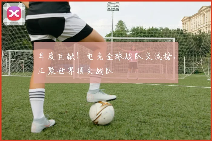 年度巨献!电竞全球战队交流榜,汇聚世界顶尖战队