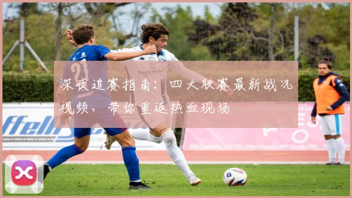 深夜追赛指南：四大联赛最新战况视频，带你重返热血现场