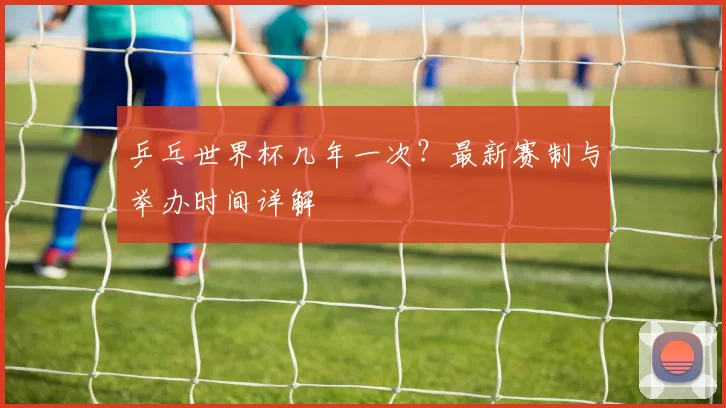 乒乓世界杯几年一次？最新赛制与举办时间详解